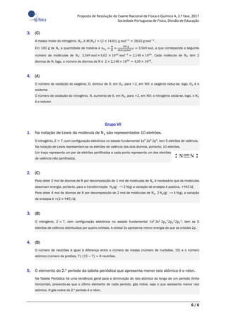 Proposta de Resolução do Exame Nacional de Física e Química A, 2.ª fase, 2017
Sociedade Portuguesa de Física, Divisão de Educação
6 / 6
3. (C)
A massa molar do nitrogénio, N2, é 𝑀(N2) = (2 × 14,01) g mol−1 = 28,02 g mol−1 .
Em 100 g de N2 a quantidade de matéria é 𝑛N2
=
𝑚
𝑀
=
100 g
28,02 g mol−1 = 3,569 mol, a que corresponde o seguinte
número de moléculas de N2: 3,569 mol × 6,02 × 1023 mol−1 = 2,148 × 1024. Cada molécula de N2 tem 2
átomos de N, logo, o número de átomos de N é 2 × 2,148 × 1024 = 4,30 × 1024.
4. (A)
O número de oxidação do oxigénio, O, diminui de 0, em O2, para −2, em NO: o oxigénio reduz-se, logo, O2 é o
oxidante.
O número de oxidação do nitrogénio, N, aumenta de 0, em N2, para +2, em NO: o nitrogénio oxida-se, logo, o N2
é o redutor.
Grupo VII
1. Na notação de Lewis da molécula de N2 são representados 10 eletrões.
O nitrogénio, 𝑍 = 7, com configuração eletrónica no estado fundamental 1s2 2s2 2p3, tem 5 eletrões de valência.
Na notação de Lewis representam-se os eletrões de valência dos dois átomos, portanto, 10 eletrões.
Um traço representa um par de eletrões partilhados e cada ponto representa um dos eletrões
de valência não partilhados.
2. (C)
Para obter 2 mol de átomos de N por decomposição de 1 mol de moléculas de N2 é necessário que as moléculas
absorvam energia, portanto, para a transformação N2(g) ⟶ 2 N(g) a variação de entalpia é positiva, +945 kJ.
Para obter 4 mol de átomos de N por decomposição de 2 mol de moléculas de N2, 2 N2(g) ⟶ 4 N(g), a variação
de entalpia é +(2 × 945) kJ.
3. (B)
O nitrogénio, 𝑍 = 7, com configuração eletrónica no estado fundamental 1s2
2s2
2p 𝑥
1
2p 𝑦
1
2p 𝑧
1
, tem os 5
eletrões de valência distribuídos por quatro orbitais. A orbital 2s apresenta menor energia do que as orbitais 2p.
4. (B)
O número de neutrões é igual à diferença entre o número de massa (número de nucleões, 15) e o número
atómico (número de protões, 7): (15 − 7) = 8 neutrões.
5. O elemento do 2.º período da tabela periódica que apresenta menor raio atómico é o néon.
Na Tabela Periódica há uma tendência geral para a diminuição do raio atómico ao longo de um período (linha
horizontal), prevendo-se que o último elemento de cada período, gás nobre, seja o que apresenta menor raio
atómico. O gás nobre do 2.º período é o néon.
 