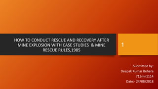 HOW TO CONDUCT RESCUE AND RECOVERY AFTER
MINE EXPLOSION WITH CASE STUDIES & MINE
RESCUE RULES,1985
Submitted by:
Deepak Kumar Behera
715mn1114
Date:- 24/08/2018
1
 