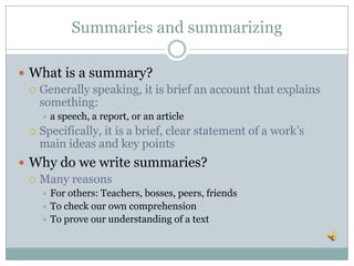 Summaries and summarizing
 What is a summary?
 Generally speaking, it is brief an account that explains
something:
 a speech, a report, or an article
 Specifically, it is a brief, clear statement of a work’s
main ideas and key points
 Why do we write summaries?
 Many reasons
 For others: Teachers, bosses, peers, friends
 To check our own comprehension
 To prove our understanding of a text
 