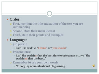  Order:
 First, mention the title and author of the text you are
summarizing
 Second, state their main idea(s)
 Third, state their points and examples
 Language:
 3rd person
 Ex: “It is said” vs “I think” or “you should”
 Present tense
 Ex: “She explains that the best time to take a nap is…: vs “She
explained that the best..”
 Remember to use your own words
 No copying or unintentional plagiarizing
 