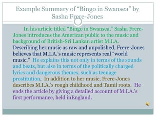 Example Summary of “Bingo in Swansea” by
Sasha Frere-Jones
In his article titled “Bingo in Swansea,” Sasha Frere-
Jones introduces the American public to the music and
background of British-Sri Lankan artist M.I.A.
Describing her music as raw and unpolished, Frere-Jones
believes that M.I.A.’s music represents real “world
music.” He explains this not only in terms of the sounds
and beats, but also in terms of the politically charged
lyrics and dangerous themes, such as teenage
prostitution. In addition to her music, Frere-Jones
describes M.I.A.’s rough childhood and Tamil roots. He
ends the article by giving a detailed account of M.I.A.’s
first performance, held inEngland.
 