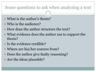 Some questions to ask when analyzing a text
 What is the author’s thesis?
 Who is the audience?
 How does the author structure the text?
 What evidence does the author use to support the
thesis?
 Is the evidence credible?
 Where are his/her sources from?
 Does the author give faulty reasoning?
 Are the ideas plausible?
 