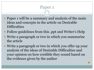 Paper 1
 Paper 1 will be a summary and analysis of the main
ideas and concepts in the article on Desirable
Difficulties
 Follow guidelines from this .ppt and Writer’s Help
 Write a paragraph or two in which you summarize
the article
 Write a paragraph or two in which you offer up your
analysis of the ideas of Desirable Difficulties and
your opinion on how credible they sound based on
the evidence given by the author
 