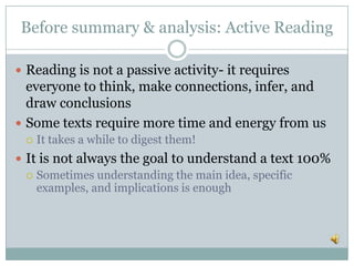 Before summary & analysis: Active Reading
 Reading is not a passive activity- it requires
everyone to think, make connections, infer, and
draw conclusions
 Some texts require more time and energy from us
 It takes a while to digest them!
 It is not always the goal to understand a text 100%
 Sometimes understanding the main idea, specific
examples, and implications is enough
 