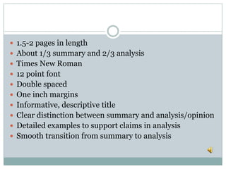  1.5-2 pages in length
 About 1/3 summary and 2/3 analysis
 Times New Roman
 12 point font
 Double spaced
 One inch margins
 Informative, descriptive title
 Clear distinction between summary and analysis/opinion
 Detailed examples to support claims in analysis
 Smooth transition from summary to analysis
 