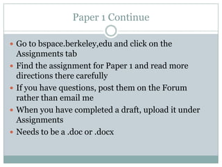 Paper 1 Continue
 Go to bspace.berkeley,edu and click on the
Assignments tab
 Find the assignment for Paper 1 and read more
directions there carefully
 If you have questions, post them on the Forum
rather than email me
 When you have completed a draft, upload it under
Assignments
 Needs to be a .doc or .docx
 