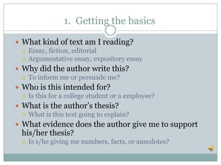1. Getting the basics
 What kind of text am I reading?
 Essay, fiction, editorial
 Argumentative essay, expository essay
 Why did the author write this?
 To inform me or persuade me?
 Who is this intended for?
 Is this for a college student or a employee?
 What is the author’s thesis?
 What is this text going to explain?
 What evidence does the author give me to support
his/her thesis?
 Is s/he giving me numbers, facts, or anecdotes?
 