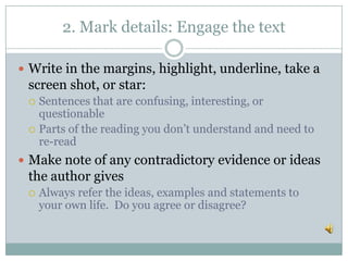 2. Mark details: Engage the text
 Write in the margins, highlight, underline, take a
screen shot, or star:
 Sentences that are confusing, interesting, or
questionable
 Parts of the reading you don’t understand and need to
re-read
 Make note of any contradictory evidence or ideas
the author gives
 Always refer the ideas, examples and statements to
your own life. Do you agree or disagree?
 