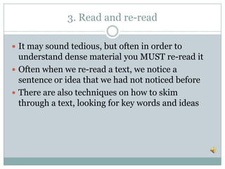 3. Read and re-read
 It may sound tedious, but often in order to
understand dense material you MUST re-read it
 Often when we re-read a text, we notice a
sentence or idea that we had not noticed before
 There are also techniques on how to skim
through a text, looking for key words and ideas
 