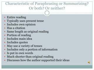 Characteristic of Paraphrasing or Summarizing?
Or both? Or neither?
 Entire reading
 Typically uses present tense
 Includes own opinion
 Has a citation
 Same length as original reading
 Portion of reading
 Includes main idea
 Includes quotes
 May use a variety of tenses
 Includes only a portion of information
 Is put in own words
 Much shorter than original reading
 Discusses how the author supported their ideas
 