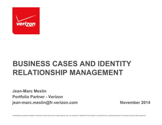 BUSINESS CASES AND IDENTITY 
RELATIONSHIP MANAGEMENT 
Jean-Marc Meslin 
Portfolio Partner - Verizon 
jean-marc.meslin@fr.verizon.com November 2014 
Confidential and proprietary materials for authorized Verizon personnel and outside agencies only. Use, disclosure or distribution of this material is not permitted to any unauthorized persons or third parties except by written agreement. 
 