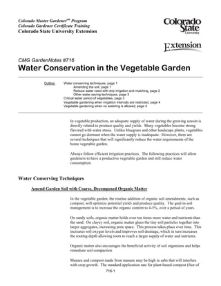 Colorado Master Gardenersm Program
Colorado Gardener Certificate Training
Colorado State University Extension




CMG GardenNotes #716
Water Conservation in the Vegetable Garden
             Outline:   Water conserving techniques, page 1
                                Amending the soil, page 1
                                Reduce water need with drip irrigation and mulching, page 2
                                Other water saving techniques, page 3
                        Critical water period of vegetables, page 3
                        Vegetable gardening when irrigation intervals are restricted, page 4
                        Vegetable gardening when no watering is allowed, page 4



                            In vegetable production, an adequate supply of water during the growing season is
                            directly related to produce quality and yields. Many vegetables become strong
                            flavored with water stress. Unlike bluegrass and other landscape plants, vegetables
                            cannot go dormant when the water supply is inadequate. However, there are
                            several techniques that will significantly reduce the water requirements of the
                            home vegetable garden.

                            Always follow efficient irrigation practices. The following practices will allow
                            gardeners to have a productive vegetable garden and still reduce water
                            consumption.


Water Conserving Techniques
      Amend Garden Soil with Coarse, Decomposed Organic Matter

                            In the vegetable garden, the routine addition of organic soil amendments, such as
                            compost, will optimize potential yield- and produce quality. The goal in soil
                            management is to increase the organic content to 4-5%, over a period of years.

                            On sandy soils, organic matter holds over ten times more water and nutrients than
                            the sand. On clayey soil, organic matter glues the tiny soil particles together into
                            larger aggregates, increasing pore space. This process takes place over time. This
                            increases soil oxygen levels and improves soil drainage, which in turn increases
                            the rooting depth allowing roots to reach a larger supply of water and nutrients.

                            Organic matter also encourages the beneficial activity of soil organisms and helps
                            remediate soil compaction

                            Manure and compost made from manure may be high in salts that will interfere
                            with crop growth. The standard application rate for plant-based compost (free of
                                                     716-1
 