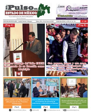 EDITOR RESPONSABLE Josafat Sánchez Velázquez Toluca, Méx.; 10 de Enero de 2019 TERCERA ÉPOCAAÑO 34 No. 716
(Pág.3)(Pág.4) (Pág.7)
El Pulso del Estado de México @ElPulsoEM http://elpulsoedomex.com.mx elpulsoedomex@gmail.com
Celebra Tenango del Valle CXCIII
Aniversario de su Erección como
Municipio
Con payasos, juegos y una mega
rosca, festeja ayuntamiento a
niñas y niños atlacomulquenses
por Día de Reyes
(Pág.6) (Pág.8)
Libera, alcalde Luis Maya, carril en
calle principal de San Francisco
Tlalcilalcalpan
Informa Alfredo del Mazo incremento
en el número de personal de
enfermeras y enfermeros en Edoméx
Arranca administración 2019-2021 con
nuevos retos pero también con nuevos
bríos: Marisol González
El Pulso del Estado de México @ElPulsoEM http://elpulsoedomex.com.mx elpulsoedomex@gmail.com
“La noticia en Movimiento”
E d i c i ó n D e c e n a l
Pág.6
Pág. 11
Pág. 10
(Pág. 9)
La única forma de agradecerles
el apoyo brindado es trabajando:
Manuel Castrejón Morales
Se pronuncia Marcela Magdaleno
por el rescate del valor de la política:
la vocación de servicio
Cero tolerancia a la corrupción,
ofrece Joel Huitrón
EDITOR RESPONSABLE Josafat Sánchez Velázquez Toluca, Méx.; 30 de mayo de 2018 TERCERA ÉPOCAAÑO 33 No. 697
Luis. A. Valdez Ayala
Joven empresario de éxitos y altruista
“La noticia en movimiento”
Edición Decenal
 