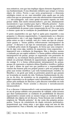 506 Síntese Nova Fase, Belo Horizonte, v. 24, n. 79, 1997
mos entitativos, sem que isso implique algum elemento dogmático na
sua fundamentação. É essa dimensão entitativa que sempre se tornou
objeto de crítica. Porém o que seria propriamente a dimensão
ontológica remete ao ser, mas entendido como aquilo que em toda
crítica tem que ser pressuposto como não ulteriormente transcendível,
i. é, não-contingente, mas como apriori necessário suposto em todo
pensar válido. Este núcleo intranscendível e, por isso, absolutamente
incontestável, é que constitui para Apel a “filosofia primeira”. Assim
a pergunta própria da “filosofia primeira” é: quais são as condições
de possibilidade do pensar como compreensão do ser? Ou o que seria
o mesmo: quais são as condições de possibilidade do pensar válido?
O ponto arquimédico em que Apel se apóia para responder a essa
pergunta é o discurso argumentativo. A argumentação ou o discurso
argumentativo não é um jogo lingüístico entre outros, no qual se
possa entrar ou não à vontade, mas ele é tanto um tipo de comuni-
cação quanto a “forma pública reflexivamente intransponível do
pensar”. O discurso é um tipo de comunicação, porque também ele
é mediado pelos sinais da linguagem, de forma que uma compreen-
são de algo como algo, também do argumentar como argumentar, é
impensável sem a mediação da linguagem. Mas o discurso, mesmo
o realizado por um sujeito solitário, é a forma pública reflexivamente
intransponível do pensar, porque ao argumentar com pretensões de
validade, eu, na resolução dessas pretensões, já sou referido à comu-
nidade em princípio ilimitada de argumentação, igualmente originá-
ria comigo. E é a forma reflexivamente intransponível do pensar,
porque ele representa a instância última filosófica, científica e política
na qual e diante da qual tem que justificar-se a responsabilidade
comum dos homens pelo seu próprio pensar e pelo seu próprio agir,
pelas suas teorias científicas e por toda fundamentação científica ou
filosófica e, em geral, por todas as pretensões possíveis que possam
ser levantadas no mundo da vida. Nenhuma fundamentação da ciên-
cia ou da ética, da semântica ou da pragmática, da racionalidade
lógico-matemática ou de qualquer outra racionalidade, é possível sem
passar pela mediação do discurso e pelo discurso entendido em toda
sua radicalidade. Neste sentido o discurso é metodicamente
intranscendível.
E se o discurso é intranscendível e está necessariamente presente até
no ato do pensar solitário com pretensões de validade, então teremos
que dizer kantianamente: as condições de possibilidade do discurso
argumentativo sensato serão ao mesmo tempo as condições de pos-
sibilidade dos objetos de tal discurso. Nesta fórmula está recolhida a
exigência da “filosofia primeira” de dar conta dos próprios pressu-
postos. Trata-se da consistência da dupla estrutura perfomativo-
proposicional, que vimos antes, e que agora surge nos atos de fala
argumentativos. Para a filosofia, isso significa: nenhuma corrente ou
 