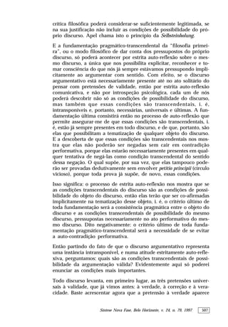 Síntese Nova Fase, Belo Horizonte, v. 24, n. 79, 1997 507
crítica filosófica poderá considerar-se suficientemente legitimada, se
na sua justificação não incluir as condições de possibilidade do pró-
prio discurso. Apel chama isto o princípio da Selbsteinholung.
E a fundamentação pragmático-transcendental da “filosofia primei-
ra”, ou o modo filosófico de dar conta dos pressupostos do próprio
discurso, só poderá acontecer por estrita auto-reflexão sobre o mes-
mo discurso, a única que nos possibilita explicitar, reconhecer e to-
mar consciência do que nós já sempre estávamos pressupondo impli-
citamente ao argumentar com sentido. Com efeito, se o discurso
argumentativo está necessariamente presente até no ato solitário do
pensar com pretensões de validade, então por estrita auto-reflexão
comunicativa, e não por introspeção psicológica, cada um de nós
poderá descobrir não só as condições de possibilidade do discurso,
mas também que essas condições são transcendentais, i. é,
intransponíveis e, portanto, necessárias, universais e últimas. A fun-
damentação última consistirá então no processo de auto-reflexão que
permite assegurar-me de que essas condições são transcendentais, i.
é, estão já sempre presentes em todo discurso, e de que, portanto, são
elas que possibilitam a tematização de qualquer objeto do discurso.
E a descoberta de que essas condições são transcendentais nos mos-
tra que elas não poderão ser negadas sem cair em contradição
performativa, porque elas estarão necessariamente presentes em qual-
quer tentativa de negá-las como condição transcendental do sentido
dessa negação. O qual supõe, por sua vez, que elas tampouco pode-
rão ser provadas dedutivamente sem envolver petitio principii (círculo
vicioso), porque toda prova já supõe, de novo, essas condições.
Isso significa: o processo de estrita auto-reflexão nos mostra que se
as condições transcendentais do discurso são as condições de possi-
bilidade do objeto do discurso, então elas terão que ser co-afirmadas
implicitamente na tematização desse objeto, i. é, o critério último de
toda fundamentação será a consistência pragmática entre o objeto do
discurso e as condições transcendentais de possibilidade do mesmo
discurso, pressupostas necessariamente no ato performativo do mes-
mo discurso. Dito negativamente: o critério último de toda funda-
mentação pragmático-transcendental será a necessidade de se evitar
a auto-contradição performativa.
Então partindo do fato de que o discurso argumentativo representa
uma instância intransponível, e numa atitude estritamente auto-refle-
xiva, perguntamos: quais são as condições transcendentais de possi-
bilidade da argumentação válida? Evidentemente aqui só poderei
enunciar as condições mais importantes.
Todo discurso levanta, em primeiro lugar, as três pretensões univer-
sais à validade, que já vimos antes: à verdade, à correção e à vera-
cidade. Baste acrescentar agora que a pretensão à verdade aparece
 