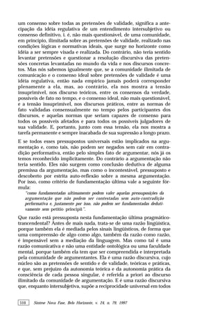 510 Síntese Nova Fase, Belo Horizonte, v. 24, n. 79, 1997
um consenso sobre todas as pretensões de validade, significa a ante-
cipação da idéia regulativa de um entendimento intersubjetivo ou
consenso definitivo, i. é, não mais questionável, de uma comunidade,
em princípio, ilimitada sobre as pretensões de validade, realizado nas
condições lógicas e normativas ideais, que surge no horizonte como
idéia a ser sempre visada e realizada. Do contrário, não teria sentido
levantar pretensões e questionar a resolução discursiva das preten-
sões concretas levantadas no mundo da vida e nos discursos concre-
tos. Mas nós sabemos igualmente que, se a comunidade ilimitada de
comunicação e o consenso ideal sobre pretensões de validade é uma
idéia regulativa, então nada empírico jamais poderá corresponder
plenamente a ela, mas, ao contrário, ela nos mostra a tensão
insuprimível, nos discurso teóricos, entre os consensos da verdade,
possíveis de fato no tempo, e o consenso ideal, não mais questionável,
e a tensão insuprimível, nos discursos práticos, entre as normas de
fato validadas consensualmente no tempo pelos participantes dos
discursos, e aquelas normas que seriam capazes de consenso para
todos os possíveis afetados e para todos os possíveis julgadores de
sua validade. E, portanto, junto com essa tensão, ela nos mostra a
tarefa permanente e sempre inacabada de sua supressão a longo prazo.
E se todos esses pressupostos universais estão implicados na argu-
mentação e, como tais, não podem ser negados sem cair em contra-
dição performativa, então pelo simples fato de argumentar, nós já os
temos reconhecido implicitamente. Do contrário a argumentação não
teria sentido. Eles não surgem como conclusão dedutiva de alguma
premissa da argumentação, mas como o incontestável, pressuposto e
descoberto por estrita auto-reflexão sobre a mesma argumentação.
Por isso, como critério de fundamentação última vale a seguinte fór-
mula:
“como fundamentadas ultimamente podem valer aquelas pressuposições da
argumentação que não podem ser contestadas sem auto-contradição
performativa e, justamente por isso, não podem ser fundamentadas deduti-
vamente sem petitio principii”.
Que razão está pressuposta nesta fundamentação última pragmático-
trancendental? Antes de mais nada, trata-se de uma razão lingüística,
porque também ela é mediada pelos sinais lingüisticos, de forma que
uma compreensão de algo como algo, também da razão como razão,
é impensável sem a mediação da linguagem. Mas como tal é uma
razão comunicativa e não uma entidade ontológica ou uma faculdade
mental, porque também ela tem que ser compreendida e interpretada
pela comunidade de argumentantes. Ela é uma razão discursiva, cujo
núcleo são as pretensões de sentido e de validade, teóricas e práticas,
e que, sem prejuízo da autonomia teórica e da autonomia prática da
consciência de cada pessoa singular, é referida a priori ao discurso
ilimitado da comunidade de argumentação. E é uma razão discursiva
que, enquanto intersubjetiva, supõe a reciprocidade universal em todos
 