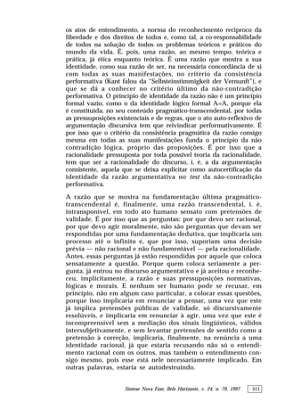 Síntese Nova Fase, Belo Horizonte, v. 24, n. 79, 1997 511
os atos de entendimento, a norma do reconhecimento reciproco da
liberdade e dos direitos de todos e, como tal, a co-responsabilidade
de todos na solução de todos os problemas teóricos e práticos do
mundo da vida. É, pois, uma razão, ao mesmo tempo, teórica e
prática, já ética enquanto teórica. É uma razão que mostra a sua
identidade, como sua razão de ser, na necessária concordância de si
com todas as suas manifestações, no critério da consistência
performativa (Kant falou da “Selbsteinstimmigkeit der Vernunft”), e
que se dá a conhecer no critério último da não-contradição
performativa. O princípio de identidade da razão não é um princípio
formal vazio, como o da identidade lógico formal A=A, porque ela
é constituída, no seu conteúdo pragmático-transcendental, por todas
as pressuposições existenciais e de regras, que o ato auto-reflexivo de
argumentação discursiva tem que reivindicar performativamente. É
por isso que o critério da consistência pragmática da razão consigo
mesma em todas as suas manifestações funda o princípio da não
contradição lógica, próprio das proposições. É por isso que a
racionalidade pressuposta por toda possível teoria da racionalidade,
tem que ser a racionalidade do discurso, i. é, a da argumentação
consistente, aquela que se deixa explicitar como autocertificação da
identidade da razão argumentativa no test da não-contradição
performativa.
A razão que se mostra na fundamentação última pragmático-
transcendental é, finalmente, uma razão transcendental, i. é,
intransponível, em todo ato humano sensato com pretensões de
validade. É por isso que as perguntas: por que devo ser racional,
por que devo agir moralmente, não são perguntas que devam ser
respondidas por uma fundamentação dedutiva, que implicaria um
processo até o infinito e, que por isso, suporiam uma decisão
prévia — não racional e não fundamentável — pela racionalidade.
Antes, essas perguntas já estão respondidas por aquele que coloca
sensatamente a questão. Porque quem coloca seriamente a per-
gunta, já entrou no discurso argumentativo e já aceitou e reconhe-
ceu, implicitamente, a razão e suas pressuposições normativas,
lógicas e morais. E nenhum ser humano pode se recusar, em
princípio, não em algum caso particular, a colocar essas questões,
porque isso implicaria em renunciar a pensar, uma vez que este
já implica pretensões públicas de validade, só discursivamente
resolúveis, e implicaria em renunciar à agir, uma vez que este é
incompreensível sem a mediação dos sinais lingüísticos, válidos
intersubjetivamente, e sem levantar pretensões de sentido como a
pretensão à correção, implicaria, finalmente, na renúncia a uma
identidade racional, já que estaria recusando não só o entendi-
mento racional com os outros, mas também o entendimento con-
sigo mesmo, pois esse está nele necessariamente implicado. Em
outras palavras, estaria se autodestruindo.
 