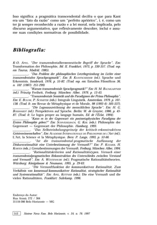 512 Síntese Nova Fase, Belo Horizonte, v. 24, n. 79, 1997
Isso significa: a pragmática transcendental decifra o que para Kant
era um “fato da razão” como um “perfeito apriórico”, i. é, como um
ter já sempre reconhecido a razão e a lei moral, nela implicada, pelo
discurso argumentativo, que reflexivamente descobre, inclui e assu-
me suas condições normativas de possibilidade.
Bibliografia:
K-O. APEL. “Der transzendentalhermeneutische Begriff der Sprache”. Em:
Transformation der Philosophie, Bd. II, Frankfurt, 1973, p. 330-357. (Trad. esp.
em Taurus, Madrid, 1985).
__________. “Das Problem der philosophischen Letztbegründung im Lichte einer
transzendentalen Sprachpragmatik”. Em: B. KANITSCHEIDER (ed.). Sprache und
Erkenntnis. Innsbruck, 1976, p. 55-82. (Trad. esp. em: Estudios Filosóficos 36,
n. 102 (1987): 251-299)
__________. ”Warum transzendentale Sprachpragmatik?” Em: H. M. BAUMGARTNER
(ed.). Prinzip Freiheit, Freiburg. München: Alber, 1979, p. 13-43.
__________. “Transzendentale Semiotik und die Paradigmen der Prima Philosophia”.
Em: E. BULOW, P. SCHMITER (eds.). Integrale Linguistik. Amsterdam, 1979, p. 101-
138. (Trad. fr. em: Revue de Métaphysique et de Morale, 98 (1993-4): 505-537).
__________. “Die Logosauszeichnung der menschlichen Sprache”. Em: H. G.
BOSSHARDT (ed.). Perspektiven auf Sprache. Berlin: W. de Gruyter, 1986, p. 45-
87. (Trad. fr. Le logos propre au langage humain, Ed. de l’Éclat, 1994).
__________. “Kann es in der Gegenwart ein postmetaphysisches Paradigma der
Ersten Philosophie geben?” Em: SCHNÄDELBACH, G. KEIL (eds.). Philosophie der
Gegenwart — Gegenwart der Philosophie. Hamburg, 1993.
__________. “Das Selbsteinholungsprinzip der kritisch-rekonstruktiven
Geisteswissenschaften”. Em: ACADEMIE INTERNATIONALE DE PHILOSOPHIE DE L’ART (ed.).
L’Art, la Science et la Métaphysique. Bern: P. Lange, 1993, p. 53-66.
__________. “Ist die transzendental-pragmatische Auffassung der
Diskursrationalität eine Unterbestimmung der Vernunft?” Em: P. KOLMER, H.
KORTEN (eds..). Grenzbestimmungen der Vernunft. Freiburg, München: Alber, 1994.
__________. “Rationalitätskriterien und Rationalitätstypen. Versuch einer
transzendentalpragmatischen Rekonstruktion des Unterschiedes zwischen Verstand
und Vernunft”. Em: A. WÜSTENHUBE (ed.). Pragmatische Rationalitätstheorien.
Würzburg: Königshause & Neumann, 1995, p. 29-63.
__________. “Die Vernunftfunktion der kommunikativen Rationalität. Zum
Verhältnis von konsensual-kommunikativer Rationalitat, strategischer Rationalität
und Systemrationalität”. Em: APEL, KETTNER (eds.). Die eine Vernunft und die
vielen Rationalitäten, Frankfurt: Suhrkamp, 1996.
Endereço do Autor:
Rua Araxá, 272 / 304
31110-280 Belo Horizonte — MG
 