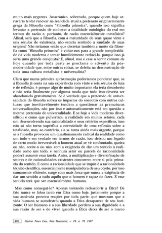 498 Síntese Nova Fase, Belo Horizonte, v. 24, n. 79, 1997
muito mais urgentes. Anacrônico, sobretudo, porque quem hoje ar-
riscaria tentar renovar na realidade atual a pretensão originariamente
grega da Filosofia como “Filosofia primeira”, quando isso significa
levantar a pretensão de conhecer a totalidade ontológica do real em
termos de razão e, portanto, de razão essencialmente metafísica?
Afinal, será que a filosofia, com a maturidade de seus quase vinte e
seis séculos de existência, não estaria sentindo a saudade de suas
origens? Não teríamos então que decretar também a morte da filoso-
fia como “filosofia primeira” e voltar-nos para a grande complexida-
de da vida moderna e tentar humildemente reduzi-la, porque isso já
seria uma grande conquista? E, afinal, não é esse o sentir comum de
hoje quando por toda parte se proclama o advento da pós-
modernidade que, entre outras coisas, se deleita na desconstrução de
toda uma cultura metafísica e universalista?
Claro que numa primeira aproximação poderíamos ponderar que, se
a filosofia já conta na sua experiência com vinte e seis séculos de luta
e de reflexão, é porque algo de muito importante ela teria descoberto
e não seria finalmente por alguma moda que tudo isso deveria ser
abandonado gratuitamente. Se é verdade que a pretensão de univer-
salidade da filosofia sofreu os impactos do encontro com outras cul-
turas que inevitavelmente tendem a questionar as prematuras
universalizações, não por isso e automaticamente está em questão a
mesma pretensão de universalidade. E se hoje a vida moderna diver-
sificou e como que pulverizou a realidade em muitos setores, cada
um desenvolvendo sua racionalidade e seus critérios específicos, isso
não só não torna supérflua a necessidade de uma reflexão sobre a
totalidade, mas, ao contrário, ela se torna ainda mais urgente, porque
se a filosofia provocou um questionamento radical da realidade como
um todo e em verdade em termos de razão, isso deixou um legado
de certo modo irreversível: o homem atual se vê confrontado, queira
ou não, aceite-o ou não, com a exigência de dar um sentido à reali-
dade como um todo, e nenhum setor ou parcela de racionalidade
poderá assumir essa tarefa. Antes, a multiplicação e diversificação de
setores e de racionalidades existentes concorrem entre si pela prima-
zia do sentido. E como a racionalidade que se impôs é a racionalidade
técnico-científica, essencialmente manipuladora de seu objeto, por isso
sumamente eficiente, surge com mais força que nunca a exigência de
dar um sentido a tudo aquilo que o homem é capaz de fazer. E esse
sentido terá que ser essencialmente humano.
Mas como consegui-lo? Apenas tentando redescobrir a Ética? De
fato nunca se falou tanto em Ética como hoje, justamente porque a
sua ausência provoca reações por toda parte, que mostram que a
vida humana se autodestrói quando a Ética desaparece de seu hori-
zonte. O ser humano e a sua liberdade perdem a sua dignidade e a
sua razão de ser e de viver quando a Ética deixa de ser o marco
 
