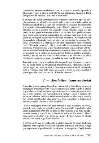 Síntese Nova Fase, Belo Horizonte, v. 24, n. 79, 1997 499
constitutivo de sua convivência com os outros no mundo, quando a
Ética não é mais a base e sustento de sua cidadania, quando a Ética
desaparece da Política. Mas isso é suficiente?
E eis que um autor contemporâneo chamado Karl-Otto Apel se pro-
põe enfrentar os desafios da atualidade e, de certo modo, todos os
desafios da atualidade, e para isso empreende a tentativa de reformular
a pretensão universal da filosofia como “filosofia primeira”, i. é, como
filosofia teórica e prática em unidade, como filosofia capaz de dar
razão de seu próprio discurso sobre a totalidade. Para poder realizar
esta tarefa com alguma perspectiva de sucesso, terá que levar em
conta as condições atuais das sociedades modernas, as conquistas da
humanidade sobretudo neste século e as conquistas da mesma filo-
sofia. O resultado é a elaboração de uma Pragmática transcendental
como “filosofia primeira”. Ela é construída tendo como marco uma
Semiótica transcendental e por fundamentação uma reflexão estrita-
mente transcendental sobre o discurso argumentativo. Nessa reflexão
se mostrará que a razão, ao mesmo tempo teórica e prática, portanto,
sendo já em si mesma ética, se fundamenta a si mesma, i. é, ela é
consistente consigo mesma em todas as suas manifestações.
Tentarei expor com a brevidade do tempo de que disponho o essen-
cial de cada passo da Pragmática transcendental. Mostrarei, em pri-
meiro lugar, em que consiste a Semiótica transcendental, marco de
toda a reflexão, para nele poder descobrir o cerne do que constitui o
paradigma da nova versão de “filosofia primeira”.
I — Semiótica transcendental
Uma das grandes conquistas deste século foi a descoberta de que a
linguagem mediatiza toda relação significativa entre sujeito e objeto
e que ela está inevitavelmente presente em toda comunicação huma-
na, a qual implica um “entendimento mútuo” sobre o sentido de
todas as palavras usadas e sobre o sentido do ser das coisas media-
das pelos significados das palavras. Isso significa: a linguagem
mediatiza todo sentido e toda validade.
E se a linguagem mediatiza todo sentido e toda validade, ela o faz,
antes de mais nada, através dos sinais. Todo sentido é mediado pelos
sinais lingüísticos. Por isso na base de todo sentido e de toda valida-
de está, como já viu Peirce, a Semiótica (ciência dos sinais). Mas é
necessário explicitar, em primeiro lugar, de que modo os sinais
mediatizam todo e qualquer sentido.
É mérito de Peirce ter elaborado a tríplice função do sinal. Podemos
exprimir essa tríplice relação na seguinte definição: um sinal é algo
que representa algo diferente de si para os intérpretes. Explicitando
 