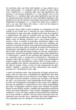 500 Síntese Nova Fase, Belo Horizonte, v. 24, n. 79, 1997
isto podemos dizer que todo sinal implica: a) uma relação com a
coisa representada, i. é, mediatiza algo do mundo; b) uma relação
com o significado, i. é, mediatiza algo como algo significativo, que
pertence a um sistema lingüístico; e c) uma relação com os seus
intérpretes, i. é, mediatiza algo como algo significativo que tem que
ser interpretado pelos membros de uma comunidade lingüística. Isso
significa: já no uso dos sinais de uma língua está presente a dimensão
pragmática da linguagem, i. é, a relação dos sinais com os sujeitos e
com o uso que estes fazem dos sinais, e como tal ela integra as
dimensões semântica e sintática.
A presença desta tríplice relação semiótica na constituição de todo
sentido já nos mostra que o essencial em todo conhecimento é a
interpretação de algo como algo, mediado pelos sinais. Isso significa:
o conhecimento não pode ser reduzido nem aos meros dados dos
sentidos, como no positivismo clássico, nem à relação dual sujeito —
objeto, como na filosofia moderna, nem a uma relação dual entre
teorias e fatos, no sentido da semântica (positivismo lógico), mas
tampouco pode ser compreendido como uma pura mediação por
conceitos, no sentido da síntese transcendental da apercepção de Kant,
porque em todos estes casos se prescinde da síntese hermenêutica da
interpretação intersubjetiva do sentido dos sinais. Ora, a interpreta-
ção de algo como algo pressupõe sempre um nós que compreende e
interpreta o sentido da proposição mediada pelos sinais lingüísticos.
O conhecimento, a partir de sua mediação pela linguagem, só pode
ser concebido como a compreensão comunicativa e formação do
consenso sobre algo no mundo. I. é, essa compreensão intersubjetiva
implica sempre um entendimento comum sobre os sinais usados, o
qual possibilita todo ulterior entendimento ou desentendimento so-
bre algo do mundo. Assim, na base de toda compreensão do signi-
ficado e validade e, portanto, de todo conhecimento está sempre a
estrutura do “entendimento sobre algo”.
A partir daí podemos dizer: toda proposição da língua natural pres-
supõe, antes de mais nada, a identidade dos significados dos sinais
lingüísticos para todos os seres falantes de uma língua, os quais, com
sua tríplice estrutura semiótica, remetem, por um lado, a um mundo
da vida, e, por outro lado, a uma comunidade real de língua, na qual
já existe um entendimento intersubjetivo sobre todos esses significa-
dos que nos possibilita a compreensão de um mundo compartilhado
por todos. A linguagem mostra-se assim como condição de possibi-
lidade de todo ulterior sentido e validade das proposições proferíveis
através dos sinais lingüísticos. Nesse sentido a linguagem natural ou
ordinária é, no seu uso atual, condição transcendental de possibilida-
de de todo sentido e validade. Não são então necessárias mais con-
siderações para perceber que o significado dos sinais lingüísticos e
das proposições que ele mediatiza é essencialmente público.
 