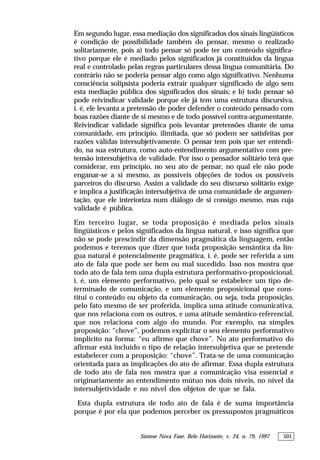 Síntese Nova Fase, Belo Horizonte, v. 24, n. 79, 1997 501
Em segundo lugar, essa mediação dos significados dos sinais lingüísticos
é condição de possibilidade também do pensar, mesmo o realizado
solitariamente, pois a) todo pensar só pode ter um conteúdo significa-
tivo porque ele é mediado pelos significados já constituídos da língua
real e controlado pelas regras particulares dessa língua comunitária. Do
contrário não se poderia pensar algo como algo significativo. Nenhuma
consciência solipsista poderia extrair qualquer significado de algo sem
esta mediação pública dos significados dos sinais; e b) todo pensar só
pode reivindicar validade porque ele já tem uma estrutura discursiva,
i. é, ele levanta a pretensão de poder defender o conteúdo pensado com
boas razões diante de si mesmo e de todo possível contra-argumentante.
Reivindicar validade significa pois levantar pretensões diante de uma
comunidade, em princípio, ilimitada, que só podem ser satisfeitas por
razões válidas intersubjetivamente. O pensar tem pois que ser entendi-
do, na sua estrutura, como auto-entendimento argumentativo com pre-
tensão intersubjetiva de validade. Por isso o pensador solitário terá que
considerar, em princípio, no seu ato de pensar, no qual ele não pode
enganar-se a si mesmo, as possíveis objeções de todos os possíveis
parceiros do discurso. Assim a validade do seu discurso solitário exige
e implica a justificação intersubjetiva de uma comunidade de argumen-
tação, que ele interioriza num diálogo de si consigo mesmo, mas cuja
validade é pública.
Em terceiro lugar, se toda proposição é mediada pelos sinais
lingüísticos e pelos significados da língua natural, e isso significa que
não se pode prescindir da dimensão pragmática da linguagem, então
podemos e teremos que dizer que toda proposição semântica da lín-
gua natural é potencialmente pragmática, i. é, pode ser referida a um
ato de fala que pode ser bem ou mal sucedido. Isso nos mostra que
todo ato de fala tem uma dupla estrutura performativo-proposicional,
i. é, um elemento performativo, pelo qual se estabelece um tipo de-
terminado de comunicação, e um elemento proposicional que cons-
titui o conteúdo ou objeto da comunicação, ou seja, toda proposição,
pelo fato mesmo de ser proferida, implica uma atitude comunicativa,
que nos relaciona com os outros, e uma atitude semântico-referencial,
que nos relaciona com algo do mundo. Por exemplo, na simples
proposição: “chove”, podemos explicitar o seu elemento performativo
implícito na forma: “eu afirmo que chove”. No ato performativo do
afirmar está incluído o tipo de relação intersubjetiva que se pretende
estabelecer com a proposição: “chove”. Trata-se de uma comunicação
orientada para as implicações do ato de afirmar. Essa dupla estrutura
de todo ato de fala nos mostra que a comunicação visa essencial e
originariamente ao entendimento mútuo nos dois níveis, no nível da
intersubjetividade e no nível dos objetos de que se fala.
Esta dupla estrutura de todo ato de fala é de suma importância
porque é por ela que podemos perceber os pressupostos pragmáticos
 