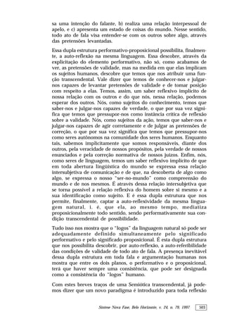 Síntese Nova Fase, Belo Horizonte, v. 24, n. 79, 1997 503
sa uma intenção do falante, b) realiza uma relação interpessoal de
apelo, e c) apresenta um estado de coisas do mundo. Nesse sentido,
todo ato de fala visa entender-se com os outros sobre algo, através
das pretensões levantadas.
Essa dupla estrutura performativo-proposicional possibilita, finalmen-
te, a auto-reflexão na mesma linguagem. Essa descobre, através da
explicitação do elemento performativo, não só, como acabamos de
ver, as pretensões de validade, mas na medida em que elas implicam
os sujeitos humanos, descobre que temos que nos atribuir uma fun-
ção transcendental. Vale dizer que temos de conhecer-nos e julgar-
nos capazes de levantar pretensões de validade e de tomar posição
com respeito a elas. Temos, assim, um saber reflexivo implícito de
nossa relação com os outros e do que nós, nessa relação, podemos
esperar dos outros. Nós, como sujeitos do conhecimento, temos que
saber-nos e julgar-nos capazes de verdade, o que por sua vez signi-
fica que temos que pressupor-nos como instância crítica de reflexão
sobre a validade. Nós, como sujeitos da ação, temos que saber-nos e
julgar-nos capazes de agir corretamente e de julgar as pretensões de
correção, o que por sua vez significa que temos que pressupor-nos
como seres autônomos na comunidade dos seres humanos. Enquanto
tais, sabemos implicitamente que somos responsáveis, diante dos
outros, pela veracidade de nossos propósitos, pela verdade de nossos
enunciados e pela correção normativa de nossos juízos. Enfim, nós,
como seres de linguagem, temos um saber reflexivo implícito de que
em toda abertura lingüística do mundo se expressa essa relação
intersubjetiva de comunicação e de que, na descoberta de algo como
algo, se expressa o nosso “ser-no-mundo” como compreensão do
mundo e de nos mesmos. É através dessa relação intersubjetiva que
se torna possível a relação reflexiva do homem sobre si mesmo e a
sua identificação como sujeito. E é essa dupla estrutura que nos
permite, finalmente, captar a auto-reflexividade da mesma lingua-
gem natural, i. é, que ela, ao mesmo tempo, mediatiza
proposicionalmente todo sentido, sendo performativamente sua con-
dição transcendental de possibilidade.
Tudo isso nos mostra que o “logos” da linguagem natural só pode ser
adequadamente definido simultaneamente pelo significado
performativo e pelo significado proposicional. É esta dupla estrutura
que nos possibilita descobrir, por auto-reflexão, a auto-referibilidade
das condições de validade de todo ato de fala. A presença inevitável
dessa dupla estrutura em toda fala e argumentação humanas nos
mostra que entre os dois planos, o performativo e o proposicional,
terá que haver sempre uma consistência, que pode ser designada
como a consistência do “logos” humano.
Com estes breves traços de uma Semiótica transcendental, já pode-
mos dizer que um novo paradigma é introduzido para toda reflexão
 