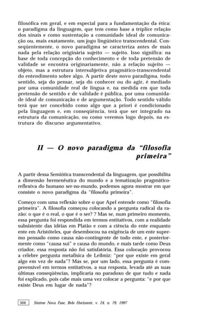504 Síntese Nova Fase, Belo Horizonte, v. 24, n. 79, 1997
filosófica em geral, e em especial para a fundamentação da ética:
o paradigma da linguagem, que tem como base a tríplice relação
dos sinais e como sustentação a comunidade ideal de comunica-
ção ou, mais exatamente, um jogo lingüístico transcendental. Con-
seqüentemente, o novo paradigma se caracteriza antes de mais
nada pela relação originária sujeito — sujeito. Isso significa: na
base de toda concepção do conhecimento e de toda pretensão de
validade se encontra originariamente, não a relação sujeito —
objeto, mas a estrutura intersubjetiva pragmático-transcendental
do entendimento sobre algo. A partir deste novo paradigma, todo
sentido, seja do pensar, seja do conhecer ou do agir, é mediado
por uma comunidade real de língua e, na medida em que toda
pretensão de sentido e de validade é pública, por uma comunida-
de ideal de comunicação e de argumentação. Todo sentido válido
terá que ser concebido como algo que a priori é condicionado
pela linguagem e, em conseqüência, terá que ser integrado na
estrutura da comunicação, ou como veremos logo depois, na es-
trutura do discurso argumentativo.
II — O novo paradigma da “filosofia
primeira”
A partir dessa Semiótica transcendental da linguagem, que possibilita
a dimensão hermenêutica do mundo e a tematização pragmático-
reflexiva do humano ser-no-mundo, podemos agora mostrar em que
consiste o novo paradigma da “filosofia primeira”.
Começo com uma reflexão sobre o que Apel entende como “filosofia
primeira”. A filosofia começou colocando a pergunta radical da ra-
zão: o que é o real, o que é o ser? ? Mas se, num primeiro momento,
essa pergunta foi respondida em termos entitativos, com a realidade
subsistente das idéias em Platão e com a ciência do ente enquanto
ente em Aristóteles, que desembocou na exigência de um ente supre-
mo pensado como causa não-contingente de todo ente, e posterior-
mente como “causa sui” e causa do mundo, e mais tarde como Deus
criador, essa resposta não foi satisfatória. Essa colocação provocou
a célebre pergunta metafísica de Leibniz: “por que existe em geral
algo em vez de nada”? Mas se, por um lado, essa pergunta é com-
preensível em termos entitativos, a sua resposta, levada até as suas
últimas conseqüências, implicaria no paradoxo de que tudo e nada
foi explicado, pois cabe mais uma vez colocar a pergunta: “e por que
existe Deus em lugar de nada”?
 