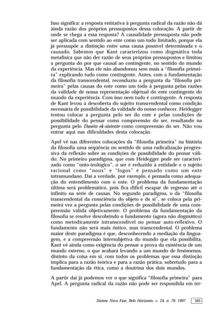 Síntese Nova Fase, Belo Horizonte, v. 24, n. 79, 1997 505
Isso significa: a resposta entitativa à pergunta radical da razão não dá
ainda razão dos próprios pressupostos dessa colocação. A partir de
onde se chega a essa resposta? A causalidade pressuposta não pode
ser aplicada com sentido ao ente como um todo limitado, porque ela
já pressupõe a distinção entre uma causa possível determinada e o
causado. Sabemos que Kant caracterizou como dogmática toda
metafísica que não der razão de seus próprios pressupostos e limitou
a pergunta do por que causal ao contingente, no sentido do mundo
da experiência. Mas ele não abandonou sem mais a “filosofia primei-
ra” explicando tudo como contingente. Antes, com a fundamentação
da filosofia transcendental, reconduziu a pergunta da “filosofia pri-
meira” pelas causas do ente como um todo à pergunta pelas razões
da validade de nossa representação objetual do ente contingente do
mundo da experiência. Com isso nem tudo é contingente. A resposta
de Kant levou à descoberta do sujeito transcendental como condição
necessária de possibilidade da validade do nosso conhecer. Heidegger
tentou colocar a pergunta pelo ser do ente e pelas condições de
possibilidade do pensar como compreensão do ser, resultando na
pergunta pelo Dasein ek-sistente como compreensão do ser. Não vou
entrar aqui nas dificuldades desta colocação.
Apel vê nas diferentes colocações da “filosofia primeira” na história
da filosofia uma seqüência no sentido de uma radicalização progres-
siva da reflexão sobre as condições de possibilidade do pensar váli-
do. No primeiro paradigma, que com Heidegger pode ser caracteri-
zado como “onto-teológico”, o ser é reduzido à entidade e o sujeito
racional como “nous” e “logos” é pensado como um ente
intramundano. Daí a verdade, por exemplo, é pensada como adequa-
ção do entendimento com o ente. O problema da fundamentação
última será problemático, pois fica difícil escapar de regresso até o
infinito na série de causas. No segundo paradigma, o da “filosofia
transcendental da consciência do objeto e de si”, se coloca pela pri-
meira vez a pergunta pelas condições de possibilidade de uma com-
preensão válida objetivamente. O problema da fundamentação da
filosofia se resolve descobrindo o fundamento (agora não dogmático)
como metodicamente intranscendível no pensar auto-reflexivo. O
fundamento não será mais ôntico, mas transcendental. O problema
maior deste paradigma é que, desconhecendo a mediação da lingua-
gem, e a compreensão intersubjetiva do mundo que ela possibilita,
Kant vê ainda como exigência do pensar a prova da existência de um
mundo externo, o que acabará levando a um mundo de fenômenos,
distinto da coisa em si, com todos os problemas que essa distinção
implica para a razão teórica e para a razão prática, sobretudo para a
fundamentação da ética, como a doutrina dos dois mundos.
A partir daí já podemos ver o que significa “filosofia primeira” para
Apel. A pergunta radical da razão não pode ser respondida em ter-
 