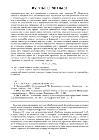 BY 7160 U 2011.04.30
2
кромка которого имеет в осевом сечении угол наклона к оси симметрии 37…39 градусов,
причем ее наружная часть расположена выше внутренней, верхний прижимной диск име-
ет горизонтальную ось симметрии, лежащую в плоскости симметрии ярма, и выполнен в
виде планшайбы с установленными на ней консольно со стороны, противоположной ярму,
каждый на собственном валу с горизонтальной осью симметрии, лежащей в плоскости
симметрии ярма или параллельно ей с возможностью вращения относительно планшайбы,
патронами, каждый из которых имеет наружное отверстие с установленным в него соосно
и выступающим за его пределы большим сферическим торцом наружу бочкообразным
роликом, при этом на каждом валу с патроном со стороны ярма противоположно патрону
консольно закреплен ведомый цилиндрический ролик фрикционной передачи, который в
нижнем положении патрона контактирует с ведущим роликом фрикционной передачи,
причем планшайба имеет ручной привод с фиксацией относительно станины ее положе-
ния при нижнем расположении каждого патрона с роликом, которые в нижнем положении
оказываются связанными с помощью фрикционной передачи с цилиндрическими ролика-
ми с приводом вращения от электродвигателя вокруг лежащей в плоскости симметрии
ярма горизонтальной оси с угловой скоростью ωр, при этом в нижнем положении в прохо-
дящем через плоскость симметрии ярма сечении ось симметрии и вращения патрона с ро-
ликом проходит через середину кромки цилиндрического стакана нижнего ведущего
диска перпендикулярно ей, а направления вращения дисков направлены так, что их
окружные скорости со стороны внешней части кромки направлены в разные стороны, а со
стороны ее внутренней части совпадают, причем
ωр = (2,5-3,0) ωи,
где ωр - угловая скорость патрона с роликом;
ωи - угловая скорость верхнего прижимного диска,
а наружный диаметр нижнего ведущего диска больше наружного диаметра планшайбы с
патронами.
(56)
1. А.с. СССР 1030147, МПК B 24B 31/00, 1983.
2. Нарышкин В.Н., Коросташевский Р.В. Подшипники качения: Справочник. - М.:
Машиностроение, 1984. - С. 60-61.
3. ГОСТ 520-2002. Подшипники качения. Общие технические условия. Межгосудар-
ственный стандарт. - Минск, по заказу Госстандарта РФ. - С. 126.
4. ГОСТ 9942-90. Подшипники упорные радиальные роликовые сферические одинар-
ные. Технические условия. - М.: ФГУП, Стандартинформ, 2007. - С. 1-5.
Полезная модель относится к чистовой обработке изделий ферроабразивным порошком
(ФАП) в магнитном поле и может быть использована в различных отраслях машинострое-
ния при обработке поверхностей роликов подшипников качения.
Известен [1] станок для магнитно-абразивной обработки шариков, содержащий С-об-
разную станину и магнитную систему, состоящую из проходящего через станину ярма и
электромагнитных катушек, установленных на ведущем и прижимном дисках, первый из
которых связан с приводом вращения вокруг вертикальной оси, а второй - с приводом
возвратно-поступательных перемещений вдоль той же оси, причем на обращенных друг к
другу торцах дисков выполнены канавки полукруглого профиля, а в канавке каждого дис-
ка установлены вставки из диамагнитного материала, которые расположены поочередно
по обе стороны от оси симметрии полукруглого профиля канавки.
 