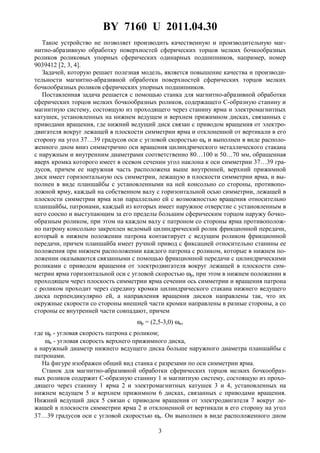 BY 7160 U 2011.04.30
3
Такое устройство не позволяет производить качественную и производительную маг-
нитно-абразивную обработку поверхностей сферических торцов мелких бочкообразных
роликов роликовых упорных сферических одинарных подшипников, например, номер
9039412 [2, 3, 4].
Задачей, которую решает полезная модель, является повышение качества и производи-
тельности магнитно-абразивной обработки поверхностей сферических торцов мелких
бочкообразных роликов сферических упорных подшипников.
Поставленная задача решается с помощью станка для магнитно-абразивной обработки
сферических торцов мелких бочкообразных роликов, содержащего С-образную станину и
магнитную систему, состоящую из проходящего через станину ярма и электромагнитных
катушек, установленных на нижнем ведущем и верхнем прижимном дисках, связанных с
приводами вращения, где нижний ведущий диск связан с приводом вращения от электро-
двигателя вокруг лежащей в плоскости симметрии ярма и отклоненной от вертикали в его
сторону на угол 37…39 градусов оси с угловой скоростью ωи и выполнен в виде располо-
женного дном вниз симметрично оси вращения цилиндрического металлического стакана
с наружным и внутренним диаметрами соответственно 80…100 и 50…70 мм, обращенная
вверх кромка которого имеет в осевом сечении угол наклона к оси симметрии 37…39 гра-
дусов, причем ее наружная часть расположена выше внутренней, верхний прижимной
диск имеет горизонтальную ось симметрии, лежащую в плоскости симметрии ярма, и вы-
полнен в виде планшайбы с установленными на ней консольно со стороны, противопо-
ложной ярму, каждый на собственном валу с горизонтальной осью симметрии, лежащей в
плоскости симметрии ярма или параллельно ей с возможностью вращения относительно
планшайбы, патронами, каждый из которых имеет наружное отверстие с установленным в
него соосно и выступающим за его пределы большим сферическим торцом наружу бочко-
образным роликом, при этом на каждом валу с патроном со стороны ярма противополож-
но патрону консольно закреплен ведомый цилиндрический ролик фрикционной передачи,
который в нижнем положении патрона контактирует с ведущим роликом фрикционной
передачи, причем планшайба имеет ручной привод с фиксацией относительно станины ее
положения при нижнем расположении каждого патрона с роликом, которые в нижнем по-
ложении оказываются связанными с помощью фрикционной передачи с цилиндрическими
роликами с приводом вращения от электродвигателя вокруг лежащей в плоскости сим-
метрии ярма горизонтальной оси с угловой скоростью ωр, при этом в нижнем положении в
проходящем через плоскость симметрии ярма сечении ось симметрии и вращения патрона
с роликом проходит через середину кромки цилиндрического стакана нижнего ведущего
диска перпендикулярно ей, а направления вращения дисков направлены так, что их
окружные скорости со стороны внешней части кромки направлены в разные стороны, а со
стороны ее внутренней части совпадают, причем
ωр = (2,5-3,0) ωи,
где ωр - угловая скорость патрона с роликом;
ωи - угловая скорость верхнего прижимного диска,
а наружный диаметр нижнего ведущего диска больше наружного диаметра планшайбы с
патронами.
На фигуре изображен общий вид станка с разрезами по оси симметрии ярма.
Станок для магнитно-абразивной обработки сферических торцов мелких бочкообраз-
ных роликов содержит С-образную станину 1 и магнитную систему, состоящую из прохо-
дящего через станину 1 ярма 2 и электромагнитных катушек 3 и 4, установленных на
нижнем ведущем 5 и верхнем прижимном 6 дисках, связанных с приводами вращения.
Нижний ведущий диск 5 связан с приводом вращения от электродвигателя 7 вокруг ле-
жащей в плоскости симметрии ярма 2 и отклоненной от вертикали в его сторону на угол
37…39 градусов оси с угловой скоростью ωи. Он выполнен в виде расположенного дном
 