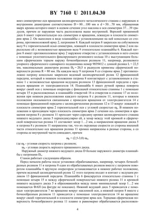 BY 7160 U 2011.04.30
4
вниз симметрично оси вращения цилиндрического металлического стакана с наружным и
внутренним диаметрами соответственно D = 80…100 мм и d = 50…70 мм, обращенная
вверх кромка которого имеет в осевом сечении угол наклона к оси симметрии 37…39 гра-
дусов, причем ее наружная часть расположена выше внутренней. Верхний прижимной
диск 6 имеет горизонтальную ось симметрии и вращения, лежащую в плоскости симмет-
рии ярма 2. Он выполнен в виде планшайбы с установленными на ней консольно со сто-
роны, противоположной ярму 2, патронами 8. Каждый патрон 8 закреплен на собственном
валу 9 с горизонтальной осью симметрии, лежащей в плоскости симметрии ярма 2 или па-
раллельно ей с возможностью вращения вала 9 относительно планшайбы 6. Каждый пат-
рон 8 имеет противоположное ярму 2 наружное отверстие с установленным в него соосно
с помощью уплотнительного фиксирующего резинового кольца 10 с выступающим боль-
шим сферическим торцом наружу бочкообразным роликом 11, например, роликового
упорного сферического одинарного подшипника номер 9039412 с длиной ролика L = 22,5
мм, максимальным диаметром ролика Dp = 20,5 и радиусом кривизны сферической по-
верхности ролика R = 80 мм. На каждом валу 9 патронов 8 со стороны ярма 2 противопо-
ложно патрону консольно закреплен ведомый цилиндрический ролик 12 фрикционной
передачи, который в нижнем положении патрона 8 контактирует с установленным в ста-
нине 1 с возможностью вращения ведущим роликом 13 фрикционной передачи с при-
водом вращения от электродвигателя 14. Планшайба 6 имеет ручной привод поворота
вокруг своей оси с помощью оператора с фиксацией относительно станины 1 с помощью
штыря 15 и расположенных в планшайбе отверстий 16 и отверстия в станине 17 ее поло-
жения при нижнем расположении каждого патрона 8 с роликом 11, которые в нижнем
положении оказываются связанными с приводом вращения от электродвигателя 14 с
помощью фрикционной передачи с цилиндрическими роликами 12 и 13 вокруг лежащей в
плоскости симметрии ярма 2 горизонтальной оси с угловой скоростью ωр. В нижнем по-
ложении в проходящем через плоскость симметрии ярма 2 сечении ось симметрии и вра-
щения патрона 8 с роликом 11 проходит через середину кромки цилиндрического стакана
нижнего ведущего диска 5 перпендикулярно ей, а зазор между этой кромкой и сфериче-
ской поверхностью ролика 11 составляет зазор 1…2 мм, а направления вращения диска 5
и патрона 8 с роликом 11 направлены так, что их окружные скорости со стороны внешней
части относительно оси вращения ролика 11 кромки направлены в разные стороны, а со
стороны ее внутренней части совпадают, причем
ωр = (2,5-3,0) ωи,
где ωр - угловая скорость патрона с роликом;
ωи - угловая скорость верхнего прижимного диска.
Наружный диаметр нижнего ведущего диска D больше наружного диаметра планшай-
бы с патронами Dп.
Станок работает следующим образом.
Перед началом работы после установки обрабатываемых, например, четырех бочкооб-
разных роликов 11 в патроны 8 один из обрабатываемых роликов вместе с патроном пово-
ротом планшайбы 6 вручную оператором устанавливается в нижнее рабочее положение,
причем ведомый цилиндрический ролик 12 этого патрона входит в контакт с ведущим ро-
ликом 13 фрикционной передачи. Планшайба 6 фиксируется относительно станины 1 с
помощью штыря 15 и между сферической поверхностью нижнего ролика 11 и кромкой
нижнего ведущего диска 5 в образовавшийся между ними минимальный зазор 1…2 мм
помещается ФАП (на фигуре не показано). Нижний ведущий диск 5 приводится с помо-
щью электродвигателя 7 во вращение вокруг наклонной оси, а нижний патрон 8 вместе с
бочкообразным роликом 11 приводится с помощью электродвигателя 14 во вращение
вокруг своей горизонтальной в плоскости симметрии ярма оси. Торцевая сферическая по-
верхность бочкообразного ролика 11 плавно и равномерно обрабатывается расположен-
 