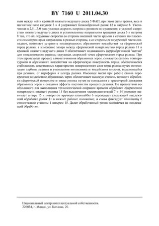 BY 7160 U 2011.04.30
5
ным между ней и кромкой нижнего ведущего диска 5 ФАП, при этом силы трения, веса и
магнитное поле катушек 3 и 4 удерживает бочкообразный ролик 12 в патроне 8. Увели-
ченная в 2,5…3,0 раза угловая скорость патрона с роликом по сравнению с угловой скоро-
стью нижнего ведущего диска и установленные направления вращения диска 5 и патрона
8 так, что их окружные скорости со стороны внешней части кромки в сечении по плоско-
сти симметрии ярма направлены в разные стороны, а со стороны ее внутренней части сов-
падают, позволяет устранить неоднородность абразивного воздействия на сферический
торец ролика, а изменение зазора между сферической поверхностью торца ролика 11 и
кромкой нижнего ведущего диска 5 обеспечивает подвижность ферроабразивной "щетки"
для нивелирования разницы окружных скоростей точек сферического торца ролика. При
этом происходит процесс самозатачивания абразивных зерен, снижается степень темпера-
турного и абразивного воздействия на сферическую поверхность торца, обеспечивается
стабильность качественных характеристик поверхностного слоя торца ролика путем оптими-
зации глубины резания и уменьшения интенсивности воздействия теплоты, выделяющейся
при резании, от периферии к центру ролика. Имеющее место при работе станка пере-
крестное воздействие абразивных зерен обеспечивает высокую степень точности обработ-
ки сферической поверхности торца ролика путем ее совпадения с траекторией движения
абразивных зерен и создания эффекта постоянства процесса резания. По прошествии не-
обходимого для выполнения технологической операции времени обработки сферической
поверхности нижнего ролика 11 без выключения электродвигателей 7 и 14 оператор вы-
нимает штырь 15 и поворотом вручную планшайбы 6 перемещает следующий подлежа-
щий обработке ролик 11 в нижнее рабочее положение, и снова фиксирует планшайбу 6
относительно станины 1 штырем 15. Далее обработанный ролик заменяется на подлежа-
щий обработке.
Национальный центр интеллектуальной собственности.
220034, г. Минск, ул. Козлова, 20.
 