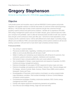 Greg Stephenson Resume 12-2015
Gregory Stephenson
835 Gor-An Farm Road Selma, N.C. 27576 (E-Mail: gregss1973@gmail.com) (919-631-3090)
Objective
I will provide proven and innovative ways to sell new BAS/DDC-Control systems and provide
integration and upgrade solutions to meet the best needs of customers while maximizing energy
efficiency. I will provide ways to keep current customers and get new customers through
providing superior products and great service solutions. I will take all my experience with BAS/
DDC energy management systems and use it to better sell jobs, grow customer base and make
your company more profitable. I plan to utilize all necessary tools and data to build new customer
base and get current contracts to renew year after year. I will strive to meet expectations of you
company and the customers I serve. I will be self-sufficient and a team player in providing energy-
efficient and cost effective HVAC and automated building control systems solutions to all new and
existing customers. I will work hard to meet client’s tight schedules and best interest.
Professional Skills
 Very strong in customer relations
 Possesses excellent sales, negotiating, marketing and customer service skills
 Ability to communicate effectively with all levels of staff
 Skilled in building and maintaining sound relationship with all fascist of customers, Sub
contractors, general contractors, engineers, distributors and coworkers.
 Well versed in basic computer platforms like word, excel outlook to name a few.
 Very knowledgeable of design, scope requirements and sequence of operation for DDC-
Controls and energy management systems.
 Extensive knowledge of many types of HVAC equipment of various types and sizes.
 Extensive knowledge and experience with Distech, Siemens Talon, Siemens Apogee and
Pre Apogee, Johnson Controls, Siebe, Invensys, Robert Shaw (DMS) control systems,
Honeywell, Carrier and Trane.
 Knowledgeable of Pneumatic control systems (most types), as well as programmable
Logic-Standalone controllers. Well rounded knowledge of Johnson Controls Metasys
companion control systems.
 Comprehensive knowledge of building construction standards, DDC-Control, energy
management and HVAC systems
 Familiar with original equipment manufacturing standards and guidelines
 Out of the box and strategic thinking. Eager and hard work ethic.
 
