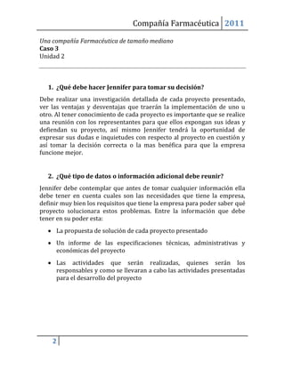 Compañía Farmacéutica 2011

Una compañía Farmacéutica de tamaño mediano
Caso 3
Unidad 2



  1. ¿Qué debe hacer Jennifer para tomar su decisión?
Debe realizar una investigación detallada de cada proyecto presentado,
ver las ventajas y desventajas que traerán la implementación de uno u
otro. Al tener conocimiento de cada proyecto es importante que se realice
una reunión con los representantes para que ellos expongan sus ideas y
defiendan su proyecto, así mismo Jennifer tendrá la oportunidad de
expresar sus dudas e inquietudes con respecto al proyecto en cuestión y
así tomar la decisión correcta o la mas benéfica para que la empresa
funcione mejor.


  2. ¿Qué tipo de datos o información adicional debe reunir?
Jennifer debe contemplar que antes de tomar cualquier información ella
debe tener en cuenta cuales son las necesidades que tiene la empresa,
definir muy bien los requisitos que tiene la empresa para poder saber qué
proyecto solucionara estos problemas. Entre la información que debe
tener en su poder esta:
   La propuesta de solución de cada proyecto presentado
   Un informe de las especificaciones técnicas, administrativas y
    económicas del proyecto
   Las actividades que serán realizadas, quienes serán los
    responsables y como se llevaran a cabo las actividades presentadas
    para el desarrollo del proyecto




    2
 