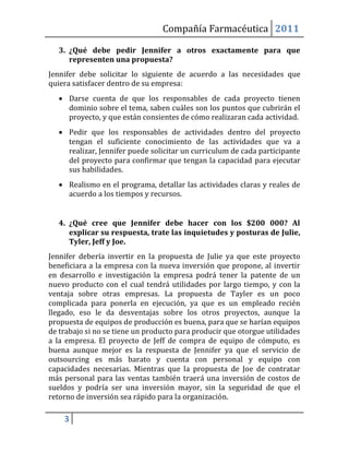 Compañía Farmacéutica 2011

   3. ¿Qué debe pedir Jennifer a otros exactamente para que
      representen una propuesta?
Jennifer debe solicitar lo siguiente de acuerdo a las necesidades que
quiera satisfacer dentro de su empresa:
    Darse cuenta de que los responsables de cada proyecto tienen
     dominio sobre el tema, saben cuáles son los puntos que cubrirán el
     proyecto, y que están consientes de cómo realizaran cada actividad.
    Pedir que los responsables de actividades dentro del proyecto
     tengan el suficiente conocimiento de las actividades que va a
     realizar, Jennifer puede solicitar un curriculum de cada participante
     del proyecto para confirmar que tengan la capacidad para ejecutar
     sus habilidades.
    Realismo en el programa, detallar las actividades claras y reales de
     acuerdo a los tiempos y recursos.


   4. ¿Qué cree que Jennifer debe hacer con los $200 000? Al
      explicar su respuesta, trate las inquietudes y posturas de Julie,
      Tyler, Jeff y Joe.
Jennifer debería invertir en la propuesta de Julie ya que este proyecto
beneficiara a la empresa con la nueva inversión que propone, al invertir
en desarrollo e investigación la empresa podrá tener la patente de un
nuevo producto con el cual tendrá utilidades por largo tiempo, y con la
ventaja sobre otras empresas. La propuesta de Tayler es un poco
complicada para ponerla en ejecución, ya que es un empleado recién
llegado, eso le da desventajas sobre los otros proyectos, aunque la
propuesta de equipos de producción es buena, para que se harían equipos
de trabajo si no se tiene un producto para producir que otorgue utilidades
a la empresa. El proyecto de Jeff de compra de equipo de cómputo, es
buena aunque mejor es la respuesta de Jennifer ya que el servicio de
outsourcing es más barato y cuenta con personal y equipo con
capacidades necesarias. Mientras que la propuesta de Joe de contratar
más personal para las ventas también traerá una inversión de costos de
sueldos y podría ser una inversión mayor, sin la seguridad de que el
retorno de inversión sea rápido para la organización.

    3
 