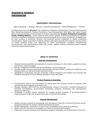 SUSHANTH BONERJI
09830090380
MANAGEMENT PROFESSIONAL
Sales & Marketing ~ Strategic Planning ~ Business Development ~ Brand Management ~ Training
A professional with over 20 years’ rich experience in Business Development, Channel Management,
New Market Development, Product Promotions, Team Management, B2B Sales, B2C Sales, Project
Sales, Institutional Sales, Channel Sales in diverse industries like Cement, Plyboards & Laminates,
Paints, Building Material . A keen planner with proven abilities in devising strategies to augment
business, streamline distribution networks, promote products for business excellence. Verifiable year
on year success in achieving revenue and business growth objectives in highly competitive
environments. Highly successful in building relations with upper level decision makers; seizing control
of critical problem areas and delivering on client commitments. Excellent interpersonal,
communication and organizational skills with proven abilities leading motivated teams towards
achieving organizational goals.
AREAS OF EXPERTISE
Business Development
• Analyze business potential, conceptualize & execute strategies to drive sales, augment turnover
and achieve desired targets.
• Monitor competitor activities and devise effective counter measures.
• Identify, qualify and pursue business opportunities through market surveys and mapping as per
targeted plans as well as through lead generation.
• Specification of products through architects, interior designers and builders and maintain the
excellent reputation with the leading specifiers across the Zone.
Project Planning & Execution
• Conceptualize, plan & execute projects by listing down the resource needs for projects, after
considering the budgetary parameters set.
• Manage activities right from the conceptualization stage to execution; involving finalization of
technical specifications, procurement, scheduling, progress monitoring, site management,
manpower planning.
• Participate in project review meetings for tracking project progress & de -bottlenecking &
implementation of QA / QC procedures as per norms and standards.
Channel Management
• Enable business growth by developing and managing a network of Channel Partners across
assigned territories for deeper market penetration & reach.
• Monitor Distribution networks to ensure ready availability of the product at all times.
• Guide and train Partners to accomplish set revenue and business targets.
• Implement business practices and deploying company strategies and programmes to the core.
 