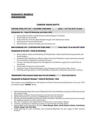 SUSHANTH BONERJI
09830090380
CAREER HIGHLIGHTS
CAPTAIN STEEL PVT LTD. – COLOMBO /SRILANKA Since – 12th
Jan 2015. To date
Designated As – Head Of Marketing and Sales (GM)
 Responsible For Sales and Marketing in Srilanka Based in Colombo.
 Responsible for Annual ROI
 Responsible for achieving Sales Budget through 2 tier Distribution model.
 Branding and Promotional Activities.
 Administration, Vendor Handling, Communication etc.
BMA STAINLES LTD – (CAPTAIN TMT STEEL BAR) Since April- 14 to Jan-10th
-2015
Designated As Dy.G.M. – Sales & Marketing.
 Responsible for Sales and Marketing of TMT Steel Bar in Bihar,Jharkhand through Dealer and
Direct Builders.
 Facilitated Brand Building by effective Sales Promotion Methods to create awareness amongst
the Contractors, Engineers as well as End Users.
 Pivotal in developing Supply Chain Management and effective Logistics for smooth flow of
operations
 Responsible for Branch and Zonal ROI.
 Leading a team of Branch Managers, Area Managers and Frontline Sales Team
 Planning and Operations for the profitability and growth of Business across the Territory.
‘MAHAPHANT Fibre Cement South Asia Pvt Ltd (SHERA) Oct-13 to Feb-14
Designated as Regional Manager – Sales & Marketing – East
The company was established as a manufacturer of Fibre Cement Composite Solution in the year 1974
at Thailand under “SHERA” Brand.
• Spearheading Strategic Planning and Operations for the profitability and growth of Business across
the eastern India.
• Appointment of Direct Channel Partners and Sub Channel Partners
• Actively Planning for Launching of SHERA Brand across the Region.
• Planning for Brand Building by effective Sales Promotion Methods to create awareness amongst
the Building Industry as well as End Users.
• Key role in selection and appointment of sales force in the Eastern Region.
• Creating, developing & retaining business in Government and PSU Sector.
• Responsible for the operation of entire West Bengal, Bihar, North Eastern States, Jharkhand,
Orissa, Nepal And Port Blair
• Initial planning to train Contractor and Carpenter/Applicator for the usage of Fibre Cement
Product.
 