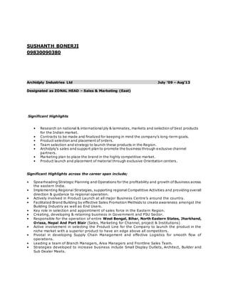 SUSHANTH BONERJI
09830090380
Archidply Industries Ltd July ’09 – Aug’13
Designated as ZONAL HEAD – Sales & Marketing (East)
Significant Highlights
• Research on national & international ply & laminates, markets and selection of best products
for the Indian market.
• Contracts to be made and finalized for keeping in mind the company’s long-term goals.
• Product selection and placement of orders.
• Team selection and strategy to launch these products in the Region.
• Archidply’s sales and support plan to promote the business through exclusive channel
partners.
• Marketing plan to place the brand in the highly competitive market.
• Product launch and placement of material through exclusive Orientation centers.
Significant Highlights across the career span include;
• Spearheading Strategic Planning and Operations for the profitability and growth of Business across
the eastern India.
• Implementing Regional Strategies, supporting regional Competitive Activities and providing overall
direction & guidance to regional operation.
• Actively involved in Product Launch at all major Business Centre’s around the country.
• Facilitated Brand Building by effective Sales Promotion Methods to create awareness amongst the
Building Industry as well as End Users.
• Key role in selection and appointment of sales force in the Eastern Region.
• Creating, developing & retaining business in Government and PSU Sector.
• Responsible for the operation of entire West Bengal, Bihar, North Eastern States, Jharkhand,
Orissa, Nepal And Port Blair (Sales, Marketing for Channel, project & Institutions)
• Active involvement in selecting the Product Line for the Company to launch the product in the
niche market with a superior product to have an edge above all competitors.
• Pivotal in developing Supply Chain Management and effective Logistics for smooth flow of
operations.
• Leading a team of Branch Managers, Area Managers and Frontline Sales Team.
• Strategies developed to increase business include Small Display Outlets, Architect, Builder and
Sub Dealer Meets.
 