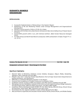 SUSHANTH BONERJI
09830090380
Achievements;
• Successful Implementation of Networking in the Eastern Region
• Redefining of HR and Marketing Policies under Change Management and Organizational
Development
• Scored a record growth of 36% in FY 09-10 in Sales
• Awarded with the Best Zone, Best Branch (Orissa) and Best Zone Selling Focus Product Award
FY-10-11
• Overall 80% growth within 2 yrs, with minimum attrition. (Best Human Resource managed
Zone)
• To make Orissa and North East Branch consecutive 100% achievement of Sales Target FY 11-
12, 12-13.
Century Ply Boards (I) Ltd Oct ’06 – July ’09
Designated as Branch Head – West Bengal & Port Blair
Significant Highlights;
• Steered Sales & Marketing initiatives across Kolkata, Durgapur, Siliguri, Malda, Darjeeling,
Jalpaiguri, Rest of Bengal and Port Blair.
• Played a key role in securing Product Specifications from all major Government Departments &
leading Architects, and Distributors
• Efficiently co-ordinated Marketing activities in the Region.
• Ensured strict compliance of Project Pricing and Commission Policy.
• Facilitated smooth working of ERP and actively used MIS reports available through SAP.
• Managing a two tier distribution network of 50 crores turnover region to achieve target realization
through Project Head, ASM and Sales Executives, and Back Office Staffs.
• Corporate Clients developed include NCSM, ITC Ltd, Silver Spring, Adhunik Group, Shyam Group
Of Industries, Hotel Hyatt, IBM, Cognizant and many more.
• Penetrated into the regional markets in state of West Bengal & Port Blair.
• Also promotions organized and executed include Fashion Shows, Street Shows, and Mobile Display
 