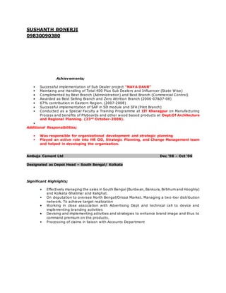 SUSHANTH BONERJI
09830090380
Achievements;
• Successful implementation of Sub Dealer project “NAYA DAUR”
• Maintaing and Handling of Total 400 Plus Sub Dealers and Influencer (State Wise)
• Complimented by Best Branch (Administration) and Best Branch (Commercial Control)
• Awarded as Best Selling Branch and Zero Attrition Branch (2006-07&07-08)
• 67% contribution in Eastern Region. (2007-2008)
• Successful implementation of SAP in SD module and SFA (Pilot Branch)
• Conducted as a Special Faculty a Training Programme at IIT Kharagpur on Manufacturing
Process and benefits of Plyboards and other wood based products at Dept.Of Architecture
and Regional Planning. (23rd
October-2008).
•
Additional Responsibilities;
• Was responsible for organizational development and strategic planning
• Played an active role into HR OD, Strategic Planning, and Change Management team
and helped in developing the organization.
Ambuja Cement Ltd Dec ’98 – Oct ‘06
Designated as Depot Head – South Bengal/ Kolkata
Significant Highlights;
• Effectively managing the sales in South Bengal (Burdwan, Bankura, Birbhum and Hooghly)
and Kolkata-Shalimar and Kalighat.
• On deputation to oversee North Bengal/Orissa Market. Managing a two-tier distribution
network. To achieve target realization
• Working in close association with Advertising Dept and technical cell to device and
implementing branding activities
• Devising and implementing activities and strategies to enhance brand image and thus to
command premium on the products.
• Processing of claims in liaison with Accounts Department
 