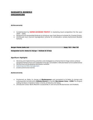 SUSHANTH BONERJI
09830090380
Achievements;
• Complimented by SUPER ACHIEVER TROPHY in marketing team competition for the year
2004 – 2005.
• Assigned and represented Ambuja to introduce new Cash Discount scheme for Coastal Orissa.
• Introduced new channel management scheme for wholesalers namely Authorized Stockist
Scheme
Berger Paints India Ltd Sept, ’93 – Mar ‘97
Designated as Sr. Sales In charge – Kolkata & Orissa
Significant Highlights
• Devising and implementing activities and strategies to enhance brand image and to achieve
targeted market share and realization through 120 dealers in Bhubaneswar and Coastal Orissa
• Monitoring and developing distribution network
• Indenting and SKU management
• Credit control and invento
Achievements;
• Positioned as Sales In charge at Bhubaneswar and promoted to Sr.Sales In charge and
subsequently transferred to Kolkata Branch to handle Burrabazar Area. -1996.The largest
selling territory in Eastern India in terms of Volume and Value.
• Introduced Colour Bank Machine successfully in and around Bhubaneswar and Kolkata.
 