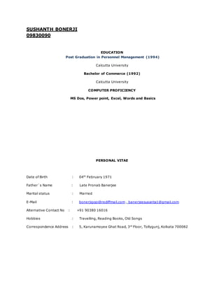 SUSHANTH BONERJI
09830090
EDUCATION
Post Graduation in Personnel Management (1994)
Calcutta University
Bachelor of Commerce (1992)
Calcutta University
COMPUTER PROFICIENCY
MS Dos, Power point, Excel, Words and Basics
PERSONAL VITAE
Date of Birth : 04th
February 1971
Father`s Name : Late Pronab Banerjee
Marital status : Married
E-Mail : bonerjigopi@rediffmail.com , banerjeesusanta1@gmail.com
Alternative Contact No : +91 90380 16016
Hobbies : Travelling, Reading Books, Old Songs
Correspondence Address : 5, Karunamoyee Ghat Road, 3rd
Floor, Tollygunj, Kolkata 700082
 