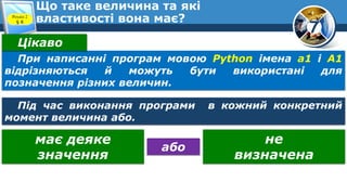 7
Що таке величина та які
властивості вона має?
Розділ 2
§ 8
При написанні програм мовою Python імена а1 і А1
відрізняються й можуть бути використані для
позначення різних величин.
Цікаво
Під час виконання програми в кожний конкретний
момент величина або.
має деяке
значення
не
визначена
або
 