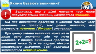 7
Якими бувають величини?
Розділ 2
§ 8
Під час виконання програми в кожний момент часу
величина, як правило, має деяке значення, яке
називають поточним (біжучим) значенням.
Величина, яка в різні моменти часу може
набувати різних значень, називається змінною.
При цьому змінна величина може мати
лише одне значення або не мати
жодного. У процесі виконання програми
величині може бути не надано ніякого
конкретного значення. Тоді величина
залишається невизначеною.
 
