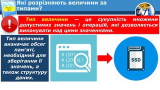 7
Які розрізняють величини за
типами?
Розділ 2
§ 8
Тип величини — це сукупність множини
допустимих значень і операцій, які дозволяється
виконувати над цими значеннями.
Тип величини
визначає обсяг
пам'яті,
необхідний для
зберігання її
значень, а
також структуру
даних.
 