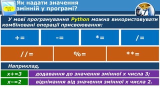 7
Як надати значення
змінній у програмі?
Розділ 2
§ 8
У мові програмування Python можна використовувати
комбіновані операції присвоювання:
додавання до значення змінної х числа 3;
х+=3
віднімання від значення змінної х числа 2.
х–=2
+= -= *= /=
//= %= **=
Наприклад,
 