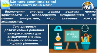 7
Що таке величина та які
властивості вона має?
Розділ 2
§ 8
Визначення значень деяких величин можна
здійснювати їх безпосереднім вимірюванням і за
певним алгоритмом, якщо значення можуть
змінюватися.
Так, алгоритм
розв’язування рівняння
використовують для
визначення значень
невідомих величин —
коренів рівняння.
 