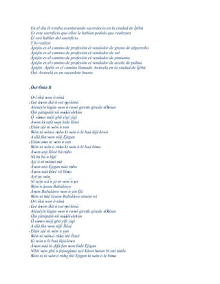 En el día él estaba aventurando sacerdocio en la ciudad de Ìjèbú
 Es este sacrificio que ellos le habían pedido que realizara
 Él oyó hablar del sacrificio
 Y lo realizó
 Àpèjìn es el camino de profesión el vendedor de grano de algarrobo
 Àpèjìn es el camino de profesión el vendedor de sal
 Àpèjìn es el camino de profesión el vendedor de pimienta
 Àpèjìn es el camino de profesión el vendedor de aceite de palma
 Àpèjìn; Àpèlà es el camino llamado Awúrela en la ciudad de Ìjèbú
 Òsé Awúrelà es un sacerdote bueno.


' Òsé Òtúá B
   '
  Orí òkú won ò níná
                  '
' Esè àwon ìkà ò seé mò 'lónà
   '        '                 '            '
  Akéséyìn légàn won ´´ rawó girede girede sÓlóun
        '            '              ' n                 '         ' '
  Òjò pàtàpàtà níí múlèé 'dekùn         ''
  Ò sánso méjì gbá yìgì yìgì
          ''
  Àwon ló' sefá won lóde Ìlósè
     '                        ' ´´
' Ekún ajé ni wón n sun    '
  Wón ní wón' ó rúbo kí wón ó lè baà lájé 'lówó
   '              '              '                '                '
  A díá fún won nílé Ejigan
                       '             ´´
' Ekún' omo ni wón n sun
                '            '
  Wón ní wón ó rúbo kí wón ó lè baà bímo
   '              '                  '            '             '
  Àwon ará Ìlósè bá rúbo
     '                                       '
                ´´
  Ní' ón bá n lájé
  Ajé ò ní mòmó mó   ' ' '
  Àwon ará Ejigan náà rúbo
     '                                              '
  Àwon náà bèrè síí bímo
     '                 ' '                    '
  Ayé ye wón
          ' '
  Ni wón wá´´ jó ni wón´´ yò
       '´´               n              ' n '
  Wón n àwon Babaláwo
   '                '
  Àwon Babaláwo won´´ yin Ifá
     '                                 ' n
  Wón ní béè làwon Babaláwo tàwón wí
   '            ''             '                          '
  Orí òkú won ò níná
                   '
' Esè àwon ìkà ò seé mò 'lónà
   '        '                 '            '
  Akéséyìn légàn won´´ rawó girede girede sÓlóun
        '            '               '     n            '         ' '
  Òjò pàtàpàtà níí múlèé 'dekùn         ''
  Ò sánso méjì gbá yìfì yìgì
          ''
  A díá fún won nílé Ìlósè
                       '
  Ekún ajé ni wón n sun            ´´
'                          '
  Wón ní wón' ó rúbo´´ Ìlósè
   '              '                  ' nlé
  Kí wón o lè baà lájé' lówo
       '                                          '
  Àwon náà ló dífá fun won lóde Ejigan
     '                                          '
  Níbii wón gbé´´ fojoojúmó ayé káwó botan bí oní túúlu
              '               n                       '       '
  Wón ní kí wón ó rúbo´´ Ejigan kí wón ó le bímo
   '                     '               ' ´´ nlé           '         '
 