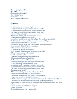 Àwon méjèèjì gbébo nbè
      '             ' '
  Wón rúbo
    '       '
' Òrúnmìlà' jé á lówó ' lówó ò
                          '
  Bí ará Ìlósè tíí lówó
  Ifá' jé á bìmo weere
                 '' '
  Bí ará Ejigan tíí bímo werere
                        ' ' ' '


' Òsé Òtúá B
   '
La cabeza del muerto no tiene ningún piojo
Los pasos del malo es difícil de reconocer en la senda
El granjero perenne es el que ora fervorosamente a Dios
Una lluvia torrencial aclararía y ablandaría a la tierra
Ò sánso méjì gbá yìgì yígí
Adivinación lanzada para ellos en la casa de Ìlósè
Ellos estaban llorando debido a riqueza
Les pidieron que ofrecieran sacrificio tal que ellos tendrían riqueza facil
También la adivinación lanzada para ellos en la casa de Ejigan
Ellos estaban llorando debido a los niños
Les pidieron que ofrecieran sacrificio para que ellos tuvieran niños
Las personas de Ìlósè ofrecieron el sacrificio
Ellos empezaron a tener riqueza
La magnitud de la riqueza era grande
Las personas de Ejigan también observaron su sacrificio
Ellos empezaron a tener niños también
La vida los agradó todos
Ellos empezaron a bailar y regocijar entonces
Ellos estaban alabando su Babaláwos
Sus Babaláwos estaban alabando Ifá
Ellos dijeron que era como su Babaláwos había dicho
La cabeza del muerto no tiene ningún piojo
Los pasos del malo es difícil de reconocer en la senda
El granjero perenne es el que ora fervorosamente a Dios
Una lluvia torrencial aclararía y ablandaría a la tierra
Ò sánso méjì gbá yìgì yígí
Adivinación lanzada para el ellos en la casa de Ìlósè
Ellos estaban llorando debido a riqueza material
Les pidieron que realizaran sacrificio en la casa de Ìlósè
Tal que ellos tendrían riqueza en abundancia
Ellos también son unos que lanzaron adivinación para ellos en la ciudad de Ejigan
Donde ellos se sentaban desalentados asi como afligidos por migraña
Ellos les pidieron a las personas de Ejigan que ofrecieran sacrificio para ellos tener
niños
Los dos grupos oyeron hablar del sacrificio
Ellos lo ofrecieron
Òrúnmìlà, permítanos tener riquezas fácil
 